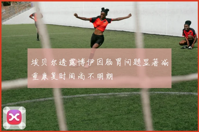埃贝尔透露博伊因肠胃问题显著减重康复时间尚不明朗
