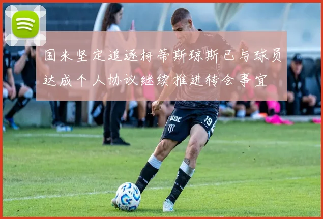 国米坚定追逐柯蒂斯琼斯已与球员达成个人协议继续推进转会事宜