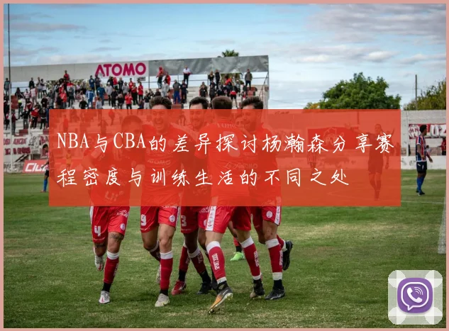 NBA与CBA的差异探讨杨瀚森分享赛程密度与训练生活的不同之处