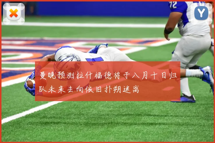 曼晚预测拉什福德将于八月十日归队未来去向依旧扑朔迷离