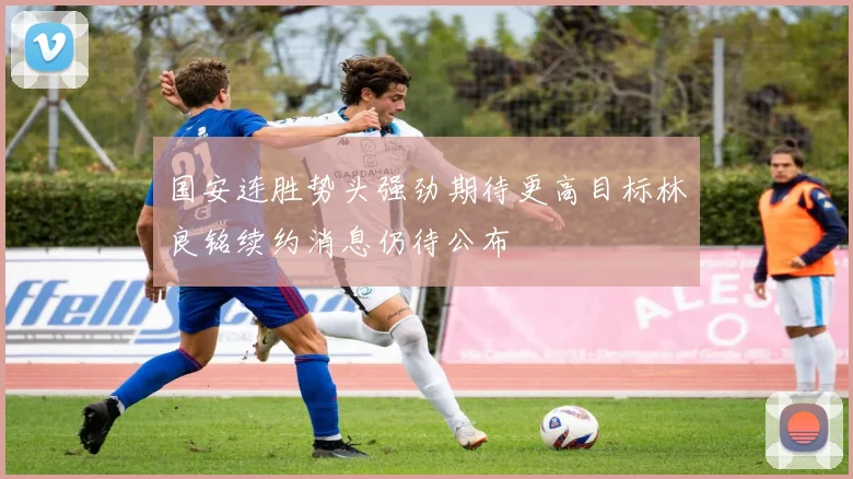 国安连胜势头强劲期待更高目标林良铭续约消息仍待公布
