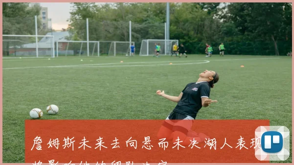詹姆斯未来去向悬而未决湖人表现将影响他的留队决定