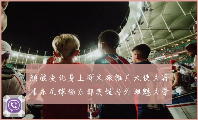 颜骏凌化身上海文旅推广大使力荐浦东足球场东郊宾馆与外滩魅力景点