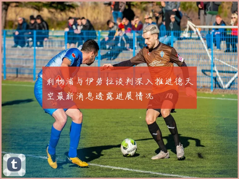 利物浦与伊劳拉谈判深入推进德天空最新消息透露进展情况