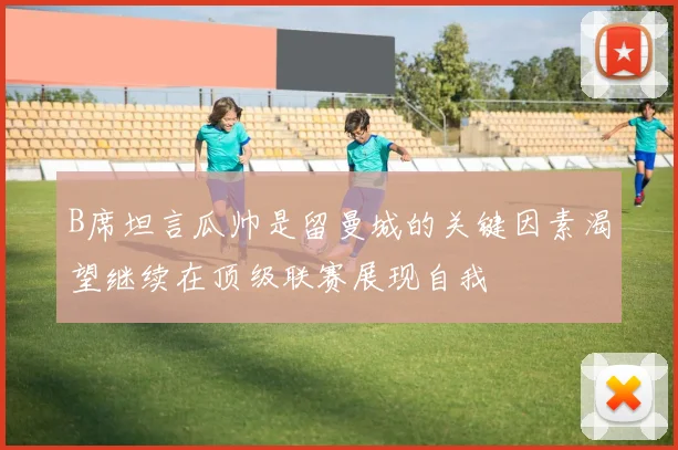 B席坦言瓜帅是留曼城的关键因素渴望继续在顶级联赛展现自我