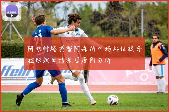 阿尔特塔调整阿森纳中场站位提升控球效率的深层原因分析