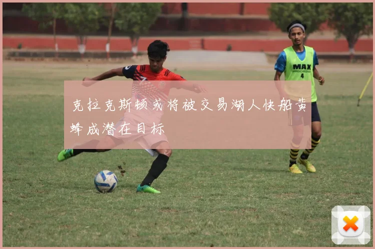 克拉克斯顿或将被交易湖人快船黄蜂成潜在目标