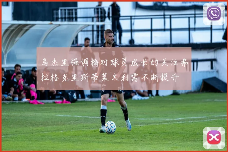 乌杰里强调梅对球员成长的关注弗拉格克里斯蒂莱夫利需不断提升