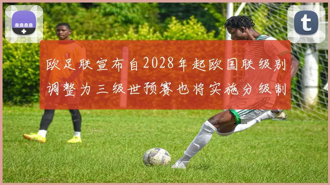 欧足联宣布自2028年起欧国联级别调整为三级世预赛也将实施分级制度