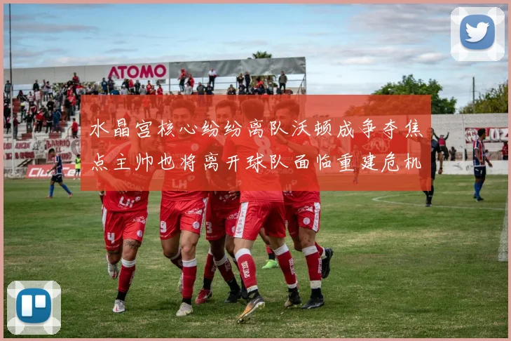 水晶宫核心纷纷离队沃顿成争夺焦点主帅也将离开球队面临重建危机