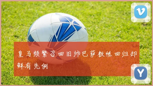 皇马频繁召回旧帅巴萨教练回归却鲜有先例