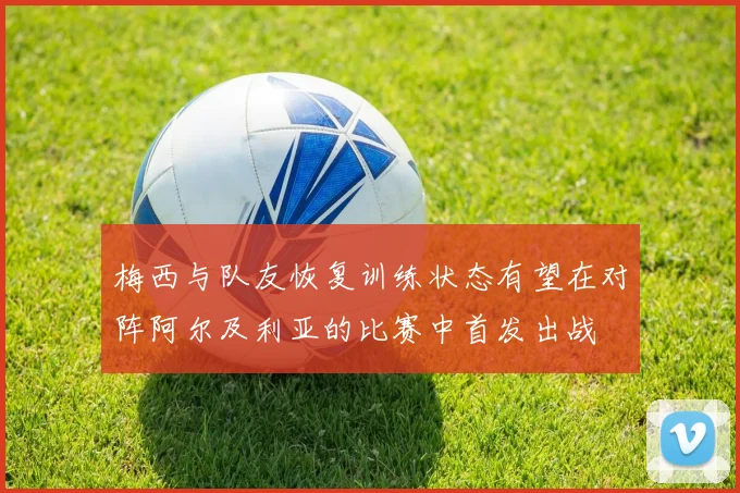 梅西与队友恢复训练状态有望在对阵阿尔及利亚的比赛中首发出战