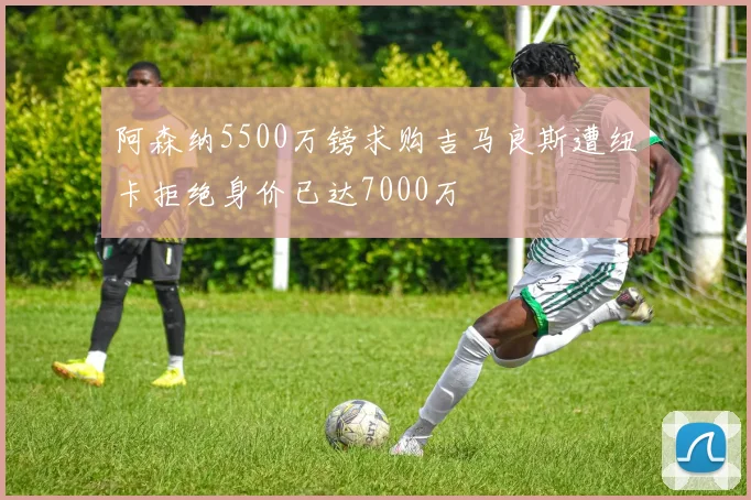 阿森纳5500万镑求购吉马良斯遭纽卡拒绝身价已达7000万