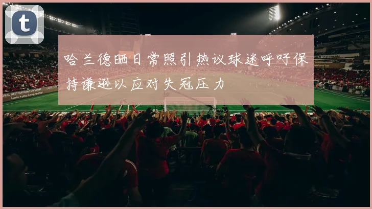 哈兰德晒日常照引热议球迷呼吁保持谦逊以应对失冠压力
