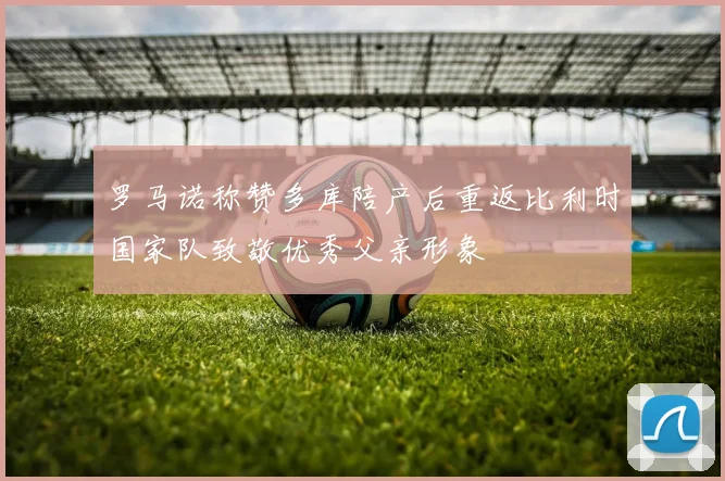 罗马诺称赞多库陪产后重返比利时国家队致敬优秀父亲形象