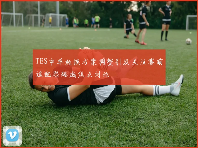TES中单轮换方案调整引发关注赛前适配思路成焦点讨论