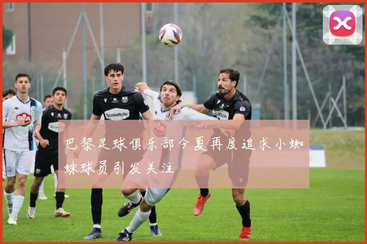 巴黎足球俱乐部今夏再度追求小蜘蛛球员引发关注
