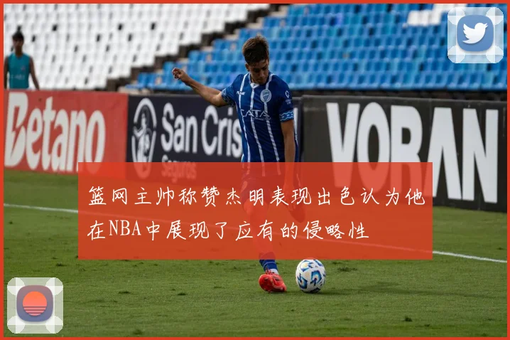 篮网主帅称赞杰明表现出色认为他在NBA中展现了应有的侵略性