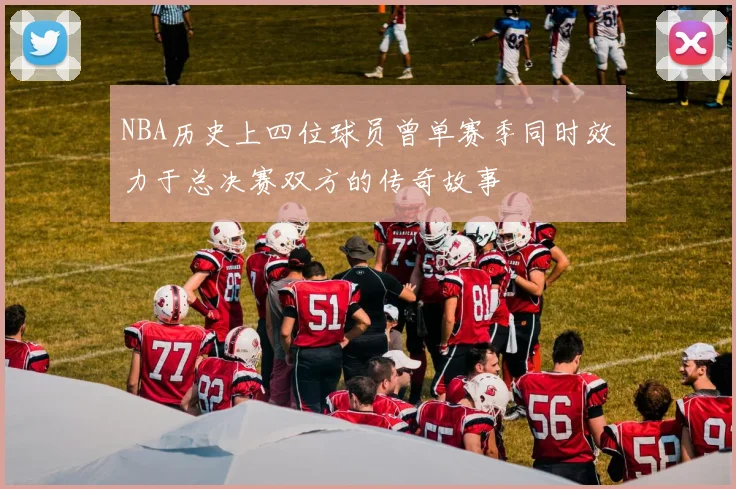 NBA历史上四位球员曾单赛季同时效力于总决赛双方的传奇故事