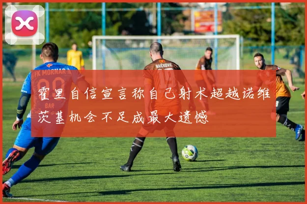 霍里自信宣言称自己射术超越诺维茨基机会不足成最大遗憾