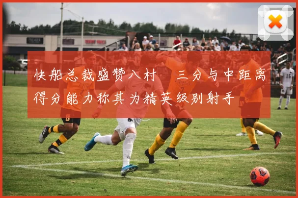 快船总裁盛赞八村塁三分与中距离得分能力称其为精英级别射手