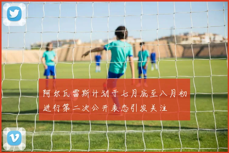 阿尔瓦雷斯计划于七月底至八月初进行第二次公开表态引发关注
