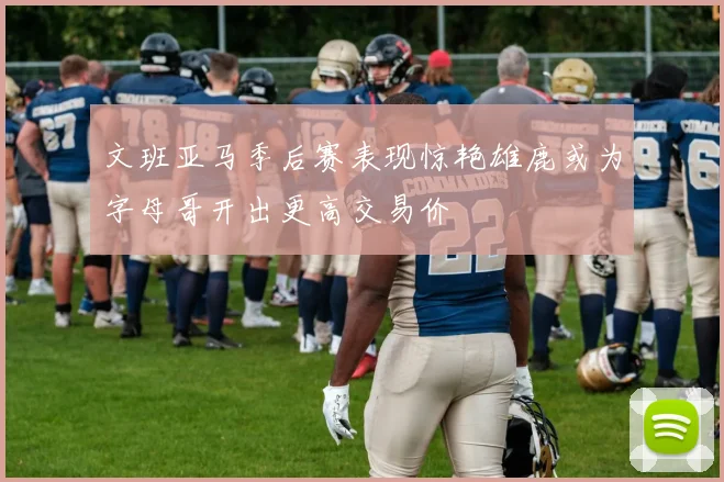 文班亚马季后赛表现惊艳雄鹿或为字母哥开出更高交易价