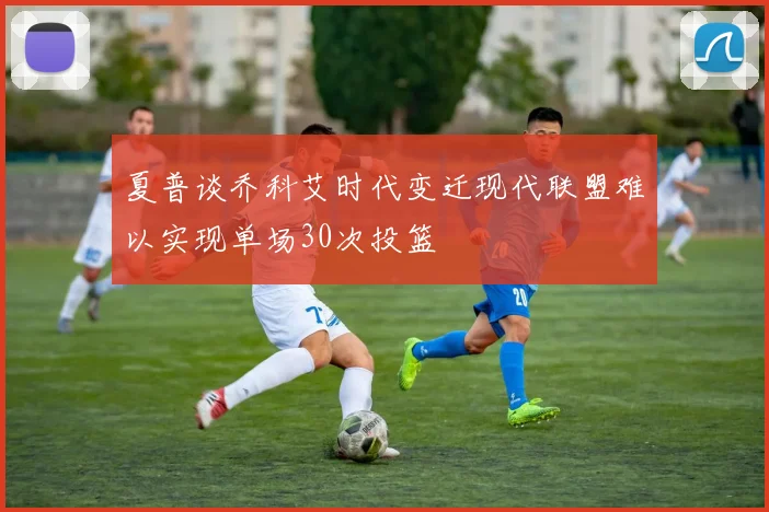夏普谈乔科艾时代变迁现代联盟难以实现单场30次投篮
